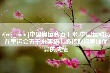 永州中国奥运会五千米-中国运动员在奥运会五千米赛场上必将取得更加优异的成绩