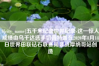 永州五千米纪录世界纪录-这一惊人成绩由乌干达选手切普特盖在2020年8月14日世界田联钻石联赛揭幕战摩纳哥站创造