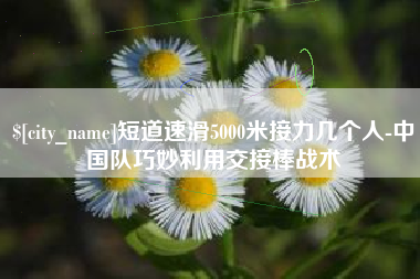 永州短道速滑5000米接力几个人-中国队巧妙利用交接棒战术