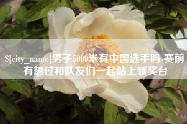 永州男子5000米有中国选手吗-赛前有想过和队友们一起站上领奖台