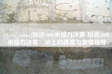 永州短道5000米接力决赛-短道5000米接力决赛：冰上的速度与激情碰撞