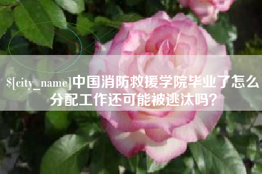 永州中国消防救援学院毕业了怎么分配工作还可能被逃汰吗？