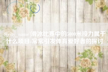 永州滑冰比赛中的5000米接力属于什么项目-常常引发体育爱好者的探讨