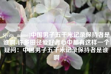 永州中国男子五千米记录保持者是谁啊-许多田径爱好者心中都有这样一个疑问：中国男子五千米记录保持者是谁啊